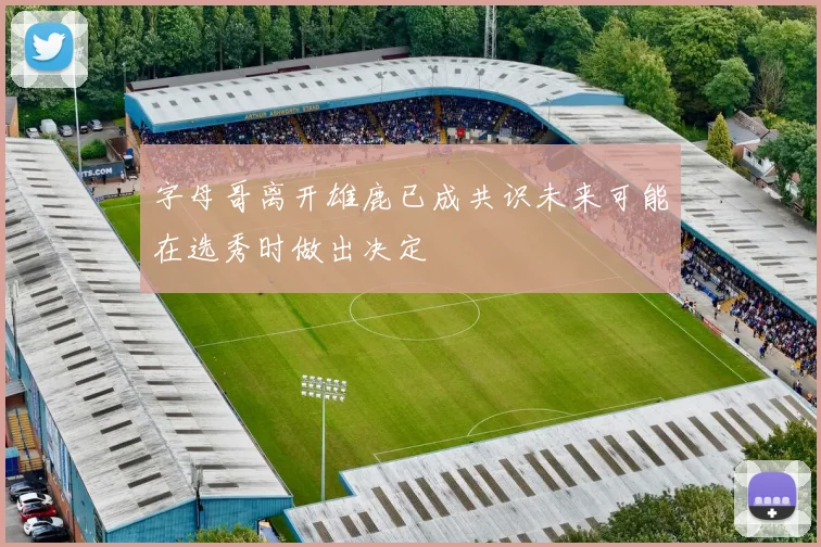 字母哥离开雄鹿已成共识未来可能在选秀时做出决定