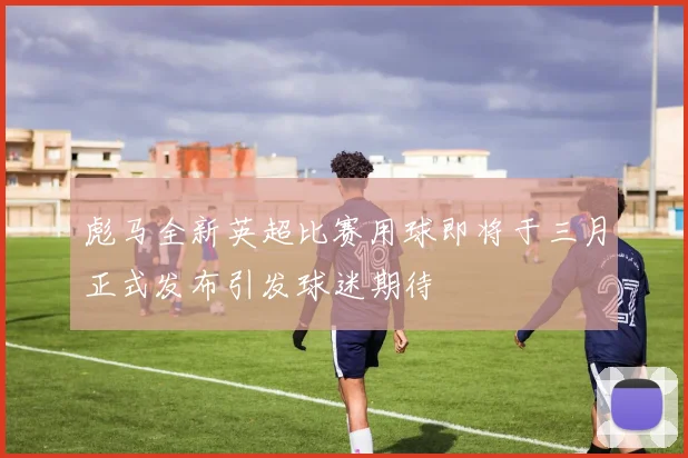 彪马全新英超比赛用球即将于三月正式发布引发球迷期待