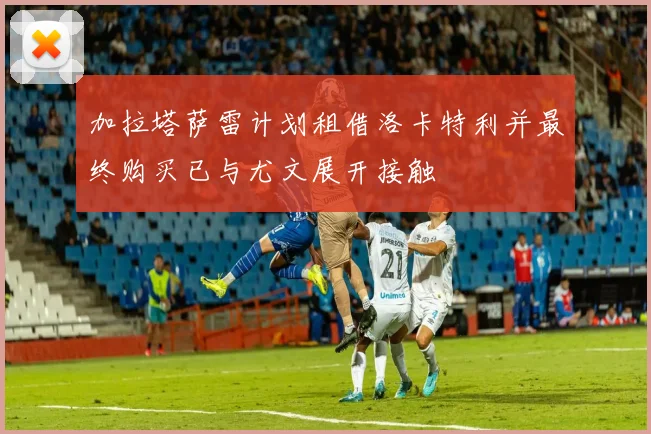 加拉塔萨雷计划租借洛卡特利并最终购买已与尤文展开接触
