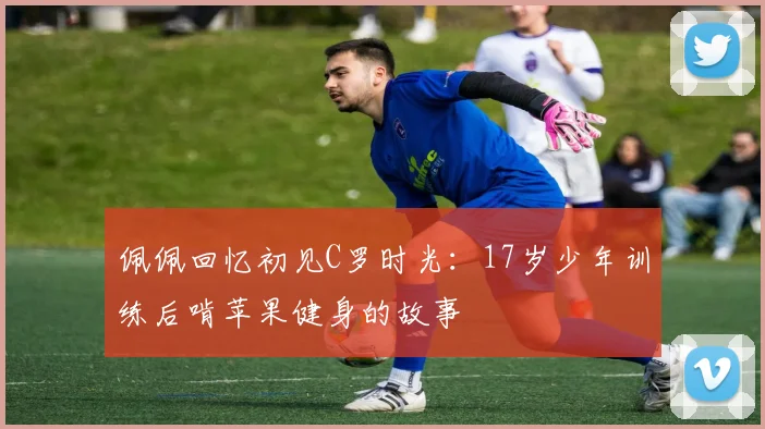 佩佩回忆初见C罗时光：17岁少年训练后啃苹果健身的故事