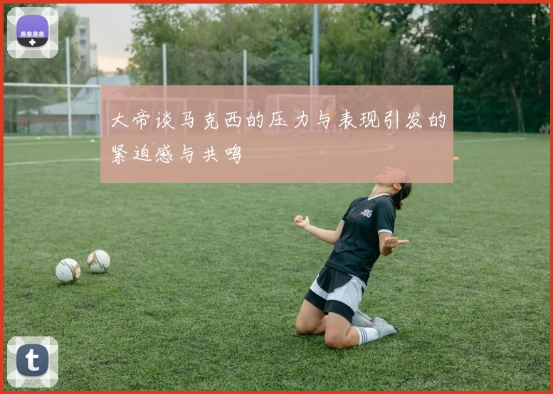 大帝谈马克西的压力与表现引发的紧迫感与共鸣