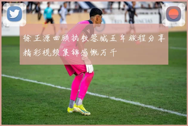 徐正源回顾执教蓉城五年旅程分享精彩视频集锦感慨万千