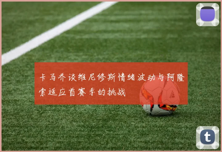 卡马乔谈维尼修斯情绪波动与阿隆索适应首赛季的挑战