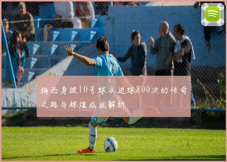 梅西身披10号球衣进球800次的传奇之路与辉煌成就解析