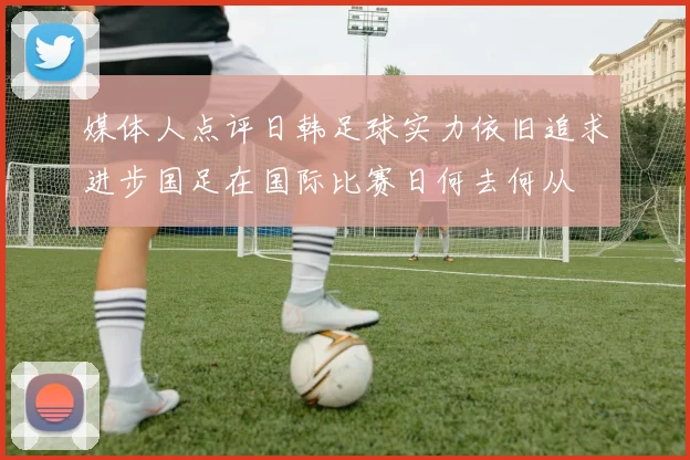 媒体人点评日韩足球实力依旧追求进步国足在国际比赛日何去何从