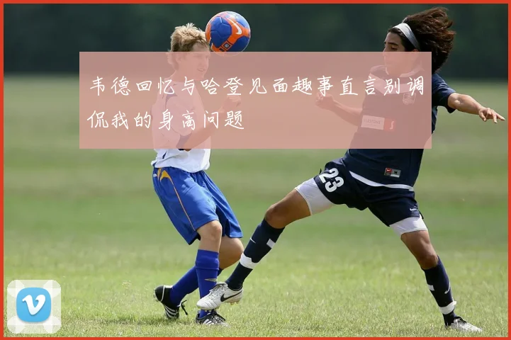 韦德回忆与哈登见面趣事直言别调侃我的身高问题
