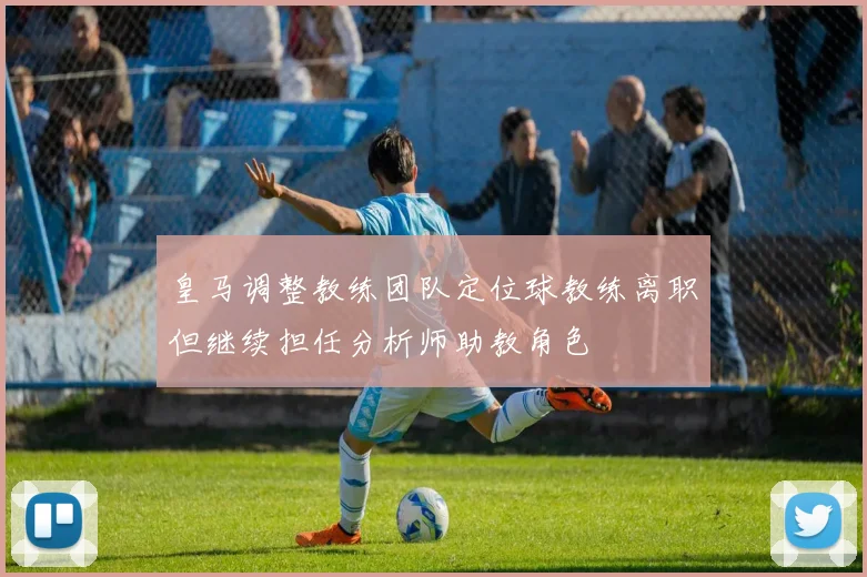 皇马调整教练团队定位球教练离职但继续担任分析师助教角色