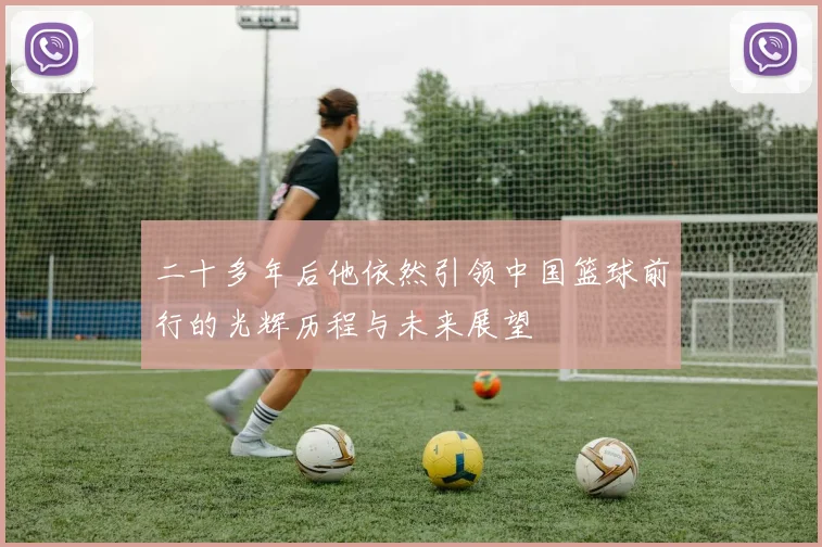 二十多年后他依然引领中国篮球前行的光辉历程与未来展望
