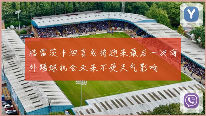 格雷茨卡坦言或将迎来最后一次海外踢球机会未来不受天气影响