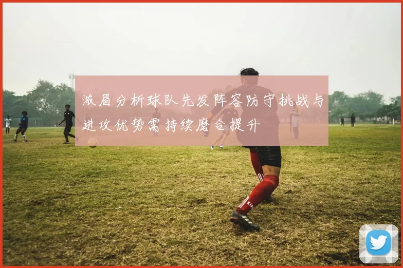 浓眉分析球队先发阵容防守挑战与进攻优势需持续磨合提升