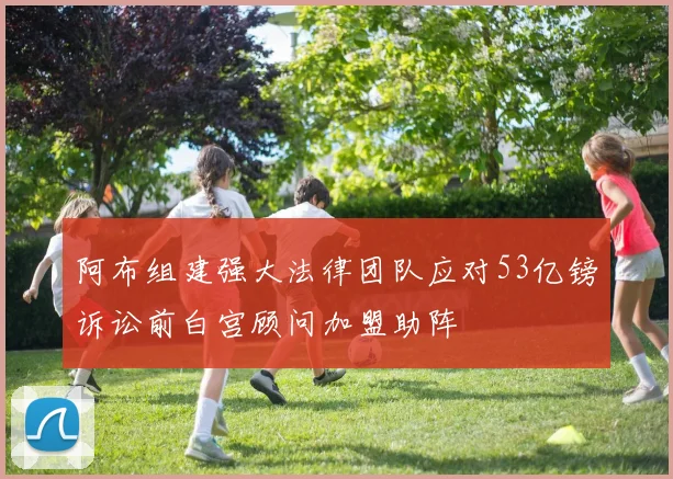 阿布组建强大法律团队应对53亿镑诉讼前白宫顾问加盟助阵