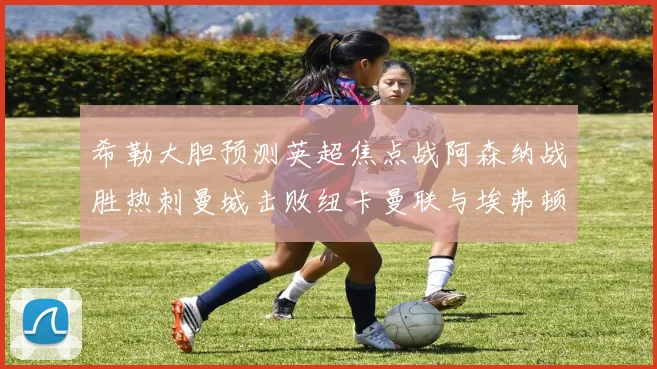 希勒大胆预测英超焦点战阿森纳战胜热刺曼城击败纽卡曼联与埃弗顿握手言和