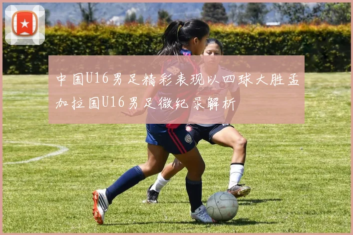 中国U16男足精彩表现以四球大胜孟加拉国U16男足微纪录解析