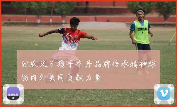 甜瓜父子携手乔丹品牌传承精神球场内外共同贡献力量