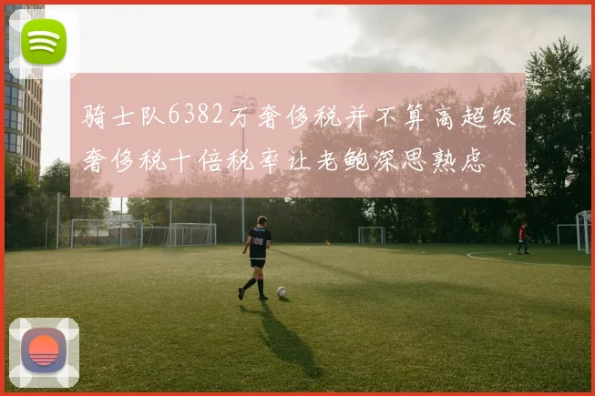 骑士队6382万奢侈税并不算高超级奢侈税十倍税率让老鲍深思熟虑