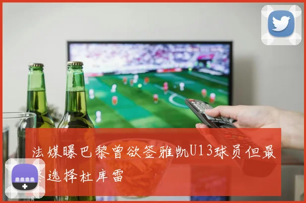 法媒曝巴黎曾欲签雅凯U13球员但最终选择杜库雷