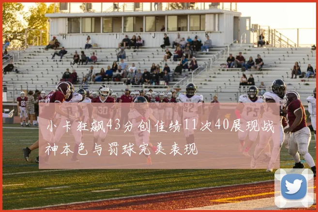 小卡狂飙43分创佳绩11次40展现战神本色与罚球完美表现