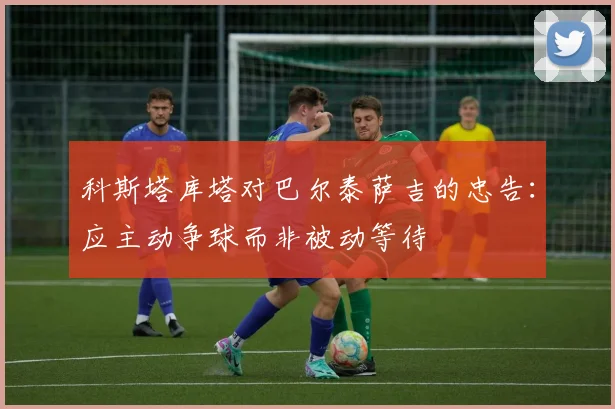 科斯塔库塔对巴尔泰萨吉的忠告：应主动争球而非被动等待