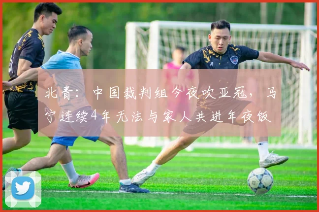 北青：中国裁判组今夜吹亚冠，马宁连续4年无法与家人共进年夜饭