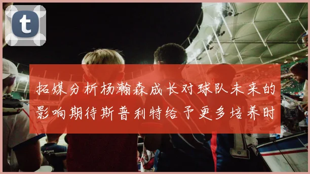拓媒分析杨瀚森成长对球队未来的影响期待斯普利特给予更多培养时间