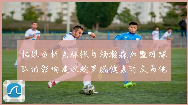 拓媒分析克林根与杨瀚森加盟对球队的影响建议趁罗威健康时交易他