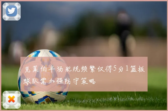 克莱伯半场犯规频繁仅得5分1篮板球队需加强防守策略