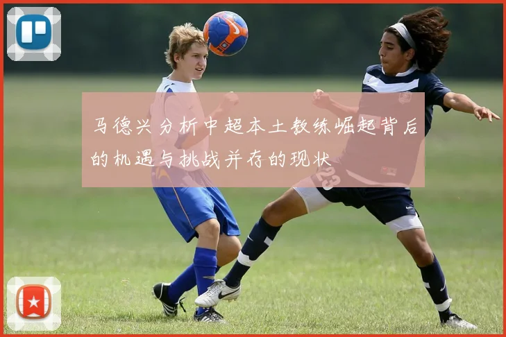 马德兴分析中超本土教练崛起背后的机遇与挑战并存的现状