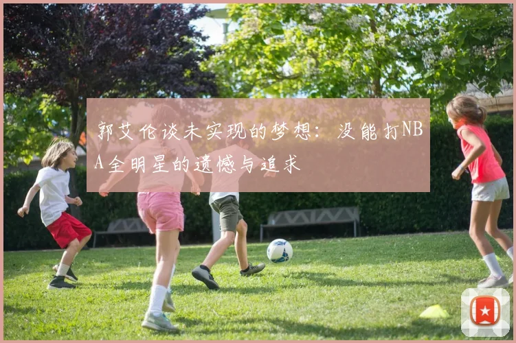 郭艾伦谈未实现的梦想：没能打NBA全明星的遗憾与追求