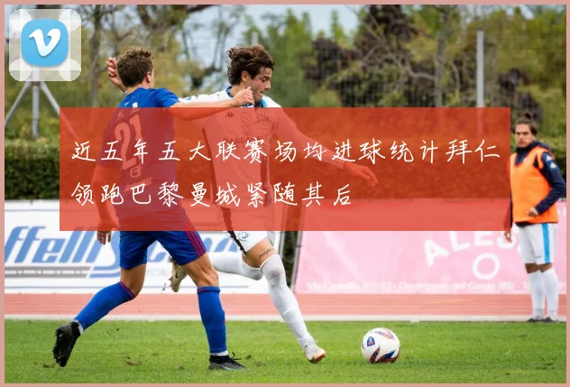 近五年五大联赛场均进球统计拜仁领跑巴黎曼城紧随其后
