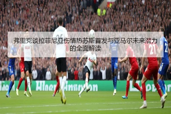 弗里克谈拉菲尼亚伤情热苏斯首发与亚马尔未来潜力的全面解读